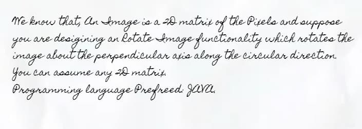 We know that, An Image is a 20 matrix of the Pixels and suppose
you are
-desigining an Rotate Amage functionality which rotates the
image about the perpendicular axis along the circular direction
You can assume any 20 matrix.
Programming language Prefreed: Java,