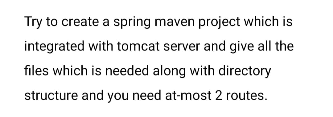 Try to create a spring maven project which is
integrated with tomcat server and give all the
files which is needed along with directory
structure and you need at-most 2 routes.