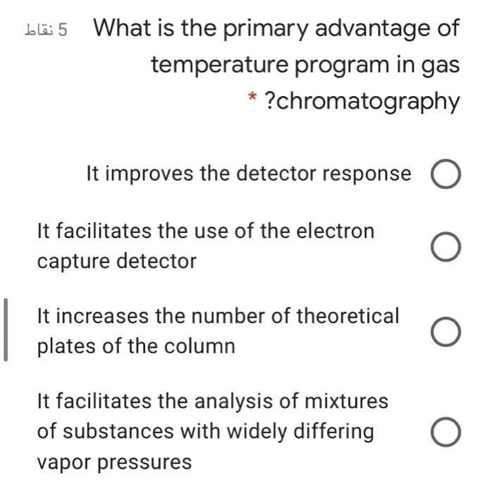 Lli 5 What is the primary advantage of
temperature program in gas
?chromatography
It improves the detector response O
It facilitates the use of the electron
capture detector
It increases the number of theoretical
plates of the column
It facilitates the analysis of mixtures
of substances with widely differing
vapor pressures
