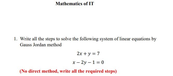 Mathematics of IT
1. Write all the steps to solve the following system of linear equations by
Gauss Jordan method
2x + y = 7
x - 2y – 1 = 0
(No direct method, write all the required steps)
