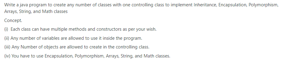 Write a java program to create any number of classes with one controlling class to implement Inheritance, Encapsulation, Polymorphism,
Arrays, String, and Math classes
Concept.
(1) Each class can have multiple methods and constructors as per your wish.
(ii) Any number of variables are allowed to use it inside the program.
(ii) Any Number of objects are allowed to create in the controlling class.
(iv) You have to use Encapsulation, Polymorphism, Arrays, String, and Math classes.
