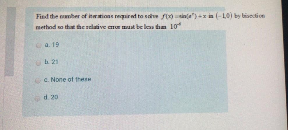 Find the number of iterations required to save f(x) =sin(e")+x in (-10) by bisection
method so that the relative error must be less than 10*
О а. 19
b. 21
O C. None of these
d. 20
