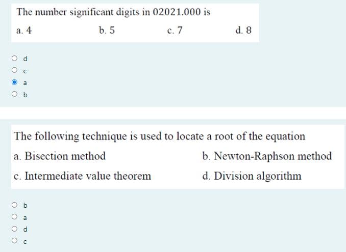 The number significant digits in 02021.000 is
а. 4
b. 5
с. 7
d. 8
a
b
The following technique is used to locate a root of the equation
a. Bisection method
b. Newton-Raphson method
c. Intermediate value theorem
d. Division algorithm
a
