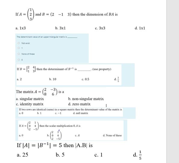 If A = (2 andB = (2 -1 3) then the dimension of BA is
а. 1х3
b. 3x1
с. Зх3
d. 1x1
The determinant value of an upper triangular matric is
O Not exist
0 1
O None of these
= Jthen the determinant of B is
- (use property)
If B
a. 2
b. 10
c. 0.5
The matrix A = (
2 -3y
is a
a. singular matrix
c. identity matrix
b. non-singular matrix
d. zero matrix
If two rows are identical (same) in a square matrix then the determinant value of the matrix is
a. 0
b. 1
C.-1
d. null matrix
If A-0
4 then the scalar multiplication 0. A is
a. 0
b.
c. A
d. None of these
If |A| = |B-1| = 5 then |A.B| is
d.
а. 25
b. 5
с. 1
