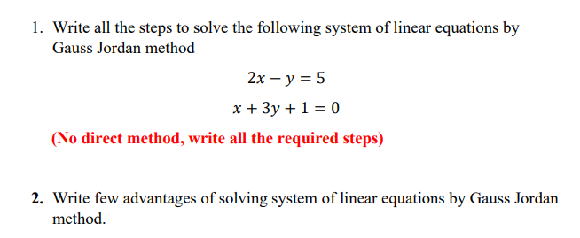 1. Write all the steps to solve the following system of linear equations by
Gauss Jordan method
2х — у %3D 5
x + 3y +1 = 0
(No direct method, write all the required steps)
2. Write few advantages of solving system of linear equations by Gauss Jordan
method.
