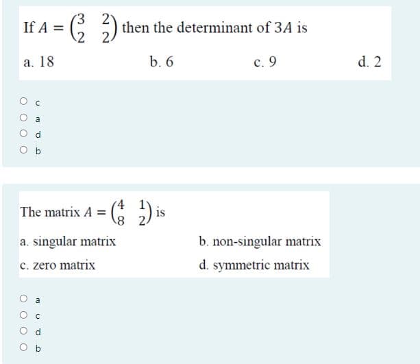) then the determinant of 3A is
2 2.
If A =
а. 18
b. 6
с. 9
d. 2
a
The matrix A = ( ) is
8)
a. singular matrix
b. non-singular matrix
c. zero matrix
d. symmetric matrix
a
O O
O O
