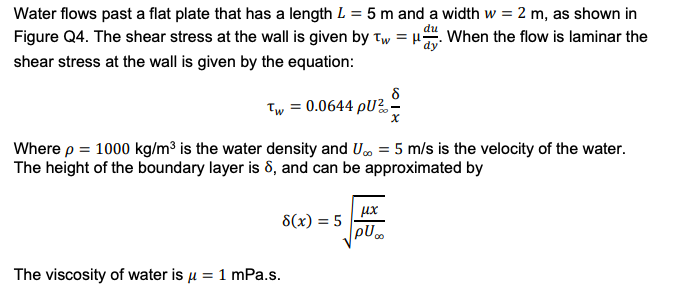 Water flows past a flat plate that has a length L = 5 m and a width w = 2 m, as shown in
Figure Q4. The shear stress at the wall is given by Tw=H. When the flow is laminar the
shear stress at the wall is given by the equation:
8
Tw = 0.0644 pU²-
Where p = 1000 kg/m³ is the water density and U∞ = 5 m/s is the velocity of the water.
The height of the boundary layer is 8, and can be approximated by
8(x) = 5
The viscosity of water is μ = 1 mPa.s.
μχ
pU...