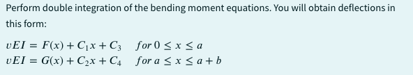 Perform double integration of the bending moment equations. You will obtain deflections in
this form:
VEI= F(x) + C₁x + C3
UEI = G(x) + C₂x + C4
for 0≤x≤ a
for a ≤x≤ a+b