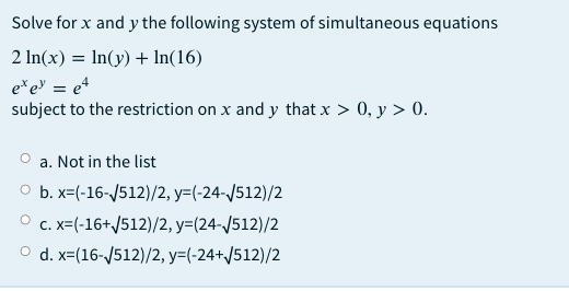 Solve for x and y the following system of simultaneous equations
2 In(x) = In(y) +In(16)
e*e = e4
subject to the restriction on x and y that x > 0, y > 0.
a. Not in the list
O b. x=(-16-/512)/2, y=(-24-/512)/2
O c. x=(-16+/512)/2, y=(24-/512)/2
O d. x=(16-/512)/2, y=(-24+J512)/2
