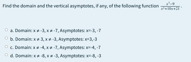 Find the domain and the vertical asymptotes, if any, of the following function
x'-9
x2+10x+21
a. Domain: x + -3, x # -7, Asymptotes: x=-3, -7
b. Domain: x+ 3, x + -3, Asymptotes: x=3,-3
c. Domain: x # -4, x # -7, Asymptotes: x=-4, -7
O d. Domain: x * -8, x + -3, Asymptotes: x=-8, -3
