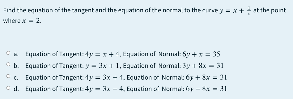 Find the equation of the tangent and the equation of the normal to the curve y = x + + at the point
where x = 2.
O a. Equation of Tangent: 4y = x + 4, Equation of Normal: 6y + x = 35
O b. Equation of Tangent: y = 3x + 1, Equation of Normal: 3y + 8x = 31
%3D
O c.
Equation of Tangent: 4y = 3x + 4, Equation of Normal: 6y + 8x = 31
O d. Equation of Tangent: 4y
= 3x – 4, Equation of Normal: 6y – 8x = 31
