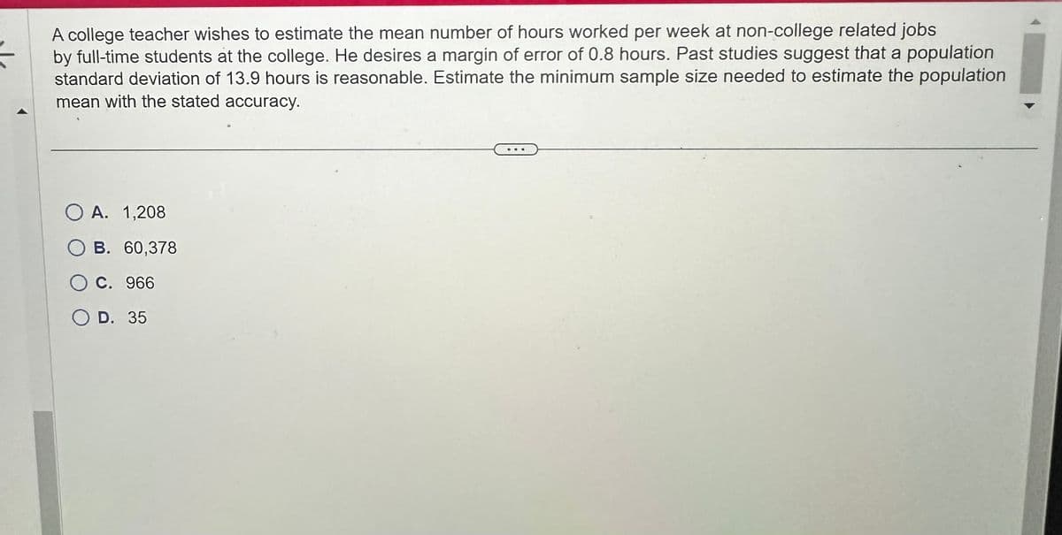 A college teacher wishes to estimate the mean number of hours worked per week at non-college related jobs
by full-time students at the college. He desires a margin of error of 0.8 hours. Past studies suggest that a population
standard deviation of 13.9 hours is reasonable. Estimate the minimum sample size needed to estimate the population
mean with the stated accuracy.
O A. 1,208
B. 60,378
C. 966
O D. 35
@a