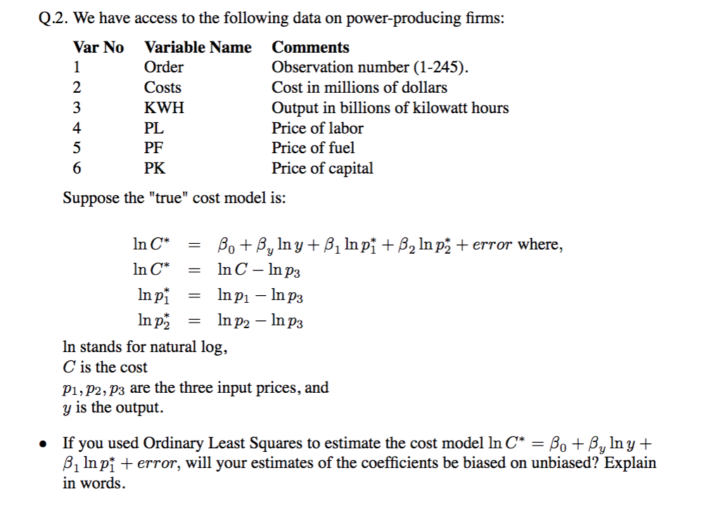 Q.2. We have access to the following data on power-producing firms:
Var No
Variable Name
Comments
1
Order
Observation number (1-245).
2
Costs
Cost in millions of dollars
KWH
Output in billions of kilowatt hours
4
PL
Price of labor
5
PF
Price of fuel
6.
PK
Price of capital
Suppose the "true" cost model is:
In C*
Bo + By In y + Bị In pi + ß2 In p + error where,
In C – In p3
In C*
In pi
In p
In pi – In p3
In p2 – In p3
In stands for natural log,
C is the cost
P1, P2, P3 are the three input prices, and
y is the output.
you used Ordinary Least Squares to estimate the cost model ln C* = Bo + By In y +
B, In pi + error, will your estimates of the coefficients be biased on unbiased? Explain
If
in words.
