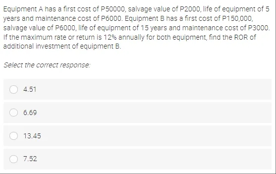 Equipment A has a first cost of P50000, salvage value of P2000, life of equipment of 5
years and maintenance cost of P6000. Equipment B has a first cost of P150,000,
salvage value of P6000, life of equipment of 15 years and maintenance cost of P3000.
If the maximum rate or return is 12% annually for both equipment, find the ROR of
additional investment of equipment B.
Select the correct response:
4.51
6.69
13.45
7.52
