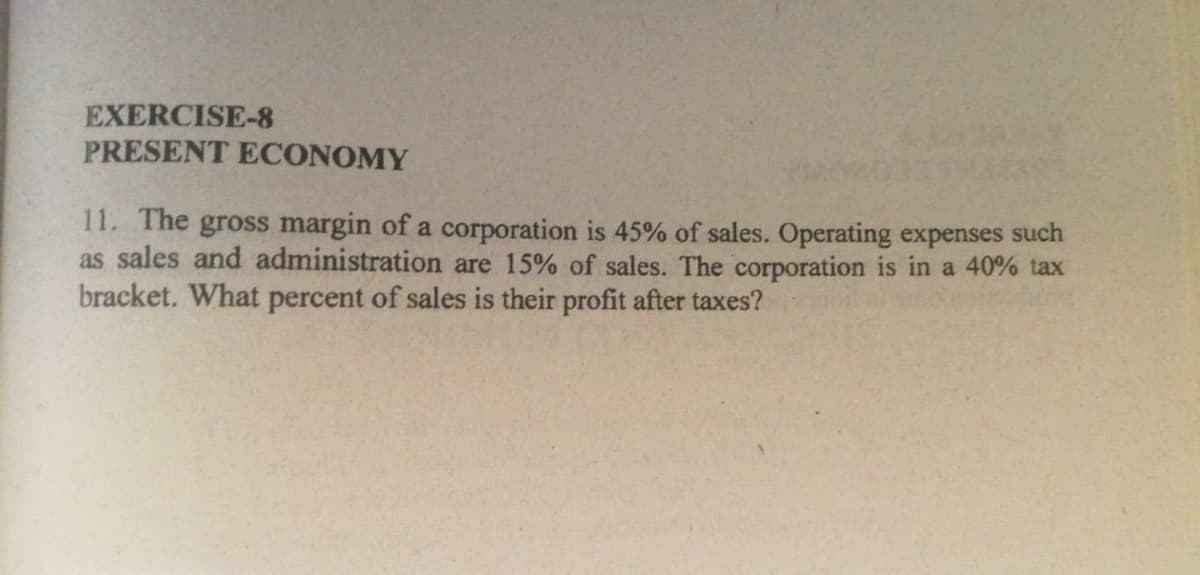 EXERCISE-8
PRESENT ECONOMY
11. The gross margin of a corporation is 45% of sales. Operating expenses such
as sales and administration are 15% of sales. The corporation is in a 40% tax
bracket. What percent of sales is their profit after taxes?
