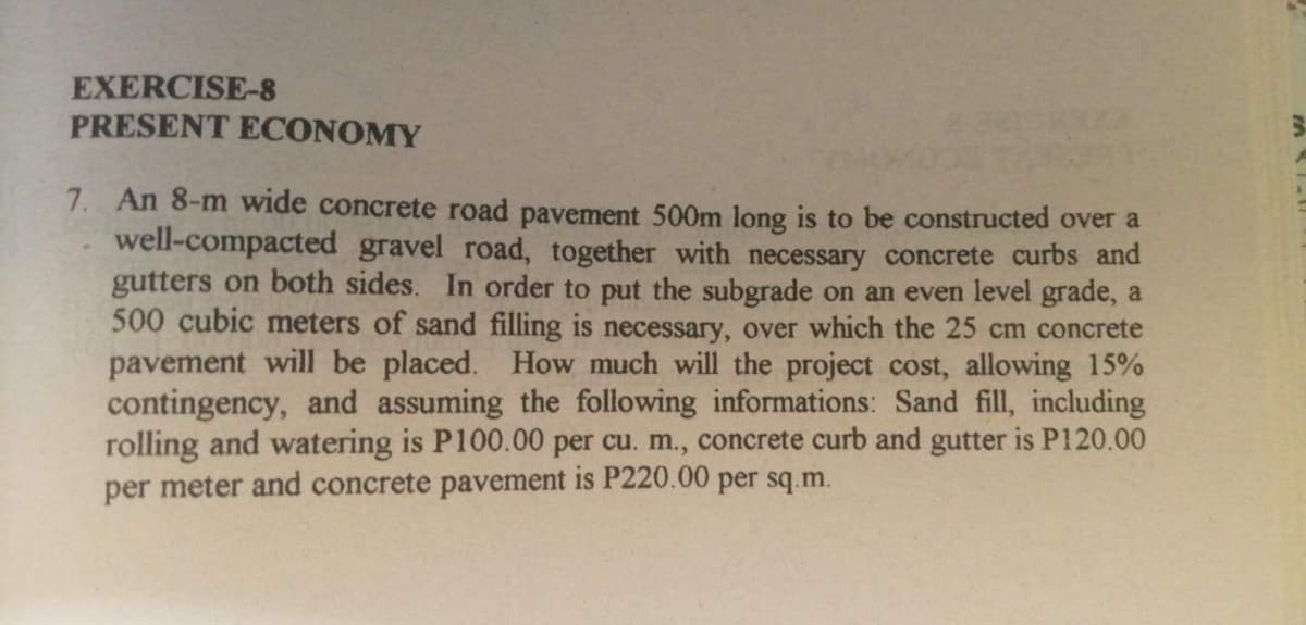EXERCISE-8
PRESENT ECONOMY
7. An 8-m wide concrete road pavement 500m long is to be constructed over a
well-compacted gravel road, together with necessary concrete curbs and
gutters on both sides. In order to put the subgrade on an even level grade, a
500 cubic meters of sand filling is necessary, over which the 25 cm concrete
pavement will be placed. How much will the project cost, allowing 15%
contingency, and assuming the following informations: Sand fill, including
rolling and watering is P100.00 per cu. m., concrete curb and gutter is P120.00
per meter and concrete pavement is P220.00 per sq.m.
