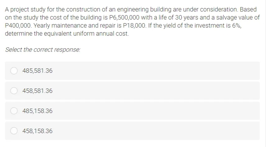 A project study for the construction of an engineering building are under consideration. Based
on the study the cost of the building is P6,500,000 with a life of 30 years and a salvage value of
P400,000. Yearly maintenance and repair is P18,000. If the yield of the investment is 6%,
determine the equivalent uniform annual cost.
Select the correct response:
485,581.36
O 458,581.36
485,158.36
458,158.36
