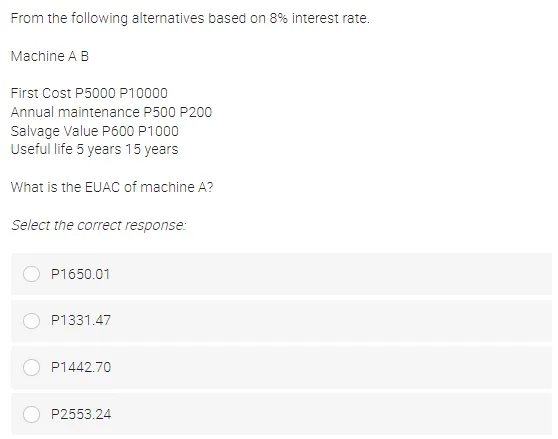 From the following alternatives based on 8% interest rate.
Machine A B
First Cost P5000 P10000
Annual maintenance P500 P200
Salvage Value P600 P1000
Useful life 5 years 15 years
What is the EUAC of machine A?
Select the correct response:
P1650.01
P1331.47
P1442.70
P2553.24
