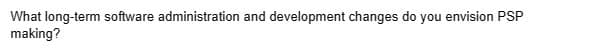 What long-term software administration and development changes do you envision PSP
making?