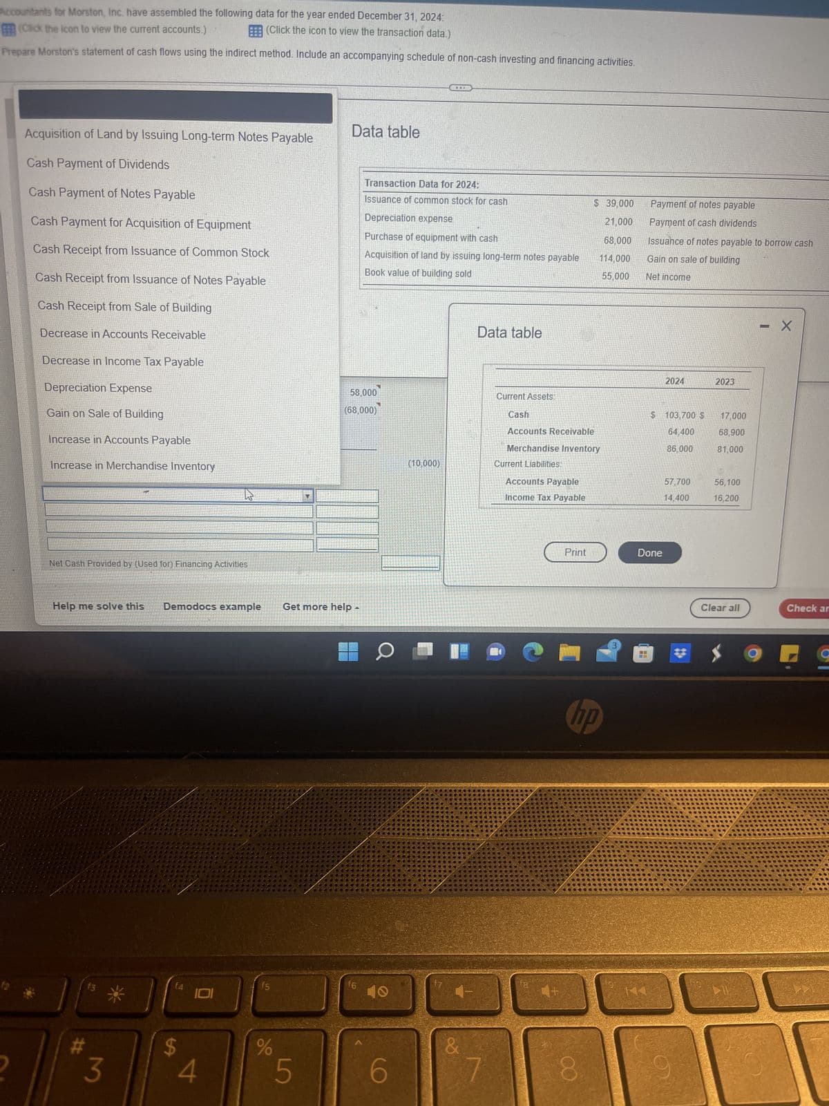 Accountants for Morston, Inc. have assembled the following data for the year ended December 31, 2024:
(Click the icon to view the current accounts.)
(Click the icon to view the transaction data.)
Prepare Morston's statement of cash flows using the indirect method. Include an accompanying schedule of non-cash investing and financing activities.
Data table
Acquisition of Land by Issuing Long-term Notes Payable
Cash Payment of Dividends
Transaction Data for 2024:
Cash Payment of Notes Payable
Issuance of common stock for cash
Depreciation expense
Cash Payment for Acquisition of Equipment
Purchase of equipment with cash
$ 39,000
21,000
68,000
114,000
55,000
Cash Receipt from Issuance of Common Stock
Acquisition of land by issuing long-term notes payable
Book value of building sold
Cash Receipt from Issuance of Notes Payable
Cash Receipt from Sale of Building
Data table
Decrease in Accounts Receivable
Decrease in Income Tax Payable
Depreciation Expense
58,000
(68,000)
Gain on Sale of Building
Increase in Accounts Payable
Increase in Merchandise Inventory
Net Cash Provided by (Used for) Financing Activities
Help me solve this
Demodocs example
f4
$
#
3
4
f5
%
Get more help
4
5
f6
6
(10,000)
&
Current Assets:
Cash
Accounts Receivable
Merchandise Inventory
Current Liabilities:
Accounts Payable
Income Tax Payable
Print
H
fg
hp
8
Payment of notes payable
Payment of cash dividends
Issuance of notes payable to borrow cash
Gain on sale of building
Net income
- X
2024
$ 103,700 $
64.400
86,000
57,700
14,400
Done
2023
17,000
68,900
81,000
56,100
16,200
Clear all
$
Check ar