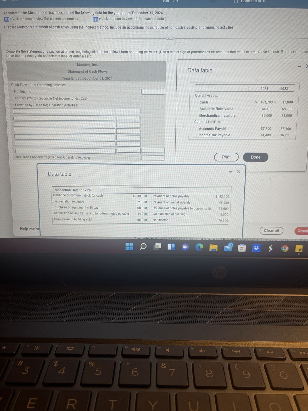 Part 1 of 4
Points: 0 of 10
Accountants for Morston, Inc. have assembled the following data for the year ended December 31, 2024:
(Click the icon to view the current accounts.)
(Click the icon to view the transaction data.)
Prepare Morston's statement of cash flows using the indirect method. Include an accompanying schedule of non-cash investing and financing activities.
Complete the statement one section at a time, beginning with the cash flows from operating activities. (Use a minus sign or parentheses for amounts that result in a decrease in cash. If a box is not use
leave the box empty, do not select a label or enter a zero.)
Morston, Inc.
-
Data table
Statement of Cash Flows
Year Ended December 31, 2024
Cash Flows from Operating Activities:
2024
2023
Net Income
Adjustments to Reconcile Net Income to Net Cash
$ 103,700 $
Provided by (Used for) Operating Activities:
64,400
86,000
57,700
14,400
Net Cash Provided by (Used for) Operating Activities
Data table
Transaction Data for 2024:
Issuance of common stock for cash
Depreciation expense
Purchase of equipment with cash
Acquisition of land by issuing long-term notes payable
Book value of building sold
Help me so
#
3
E
o
f4
4
101
R
f5
%
5
T
f6
&
7
Current Assets:
Cash
Accounts Receivable
Merchandise Inventory
Current Liabilities:
Accounts Payable
Income Tax Payable
1
Print
$ 39,000
Payment of notes payable
$ 42,100
Payment of cash dividends
46,000
21,000
68,000
114,000
58,000
Issuance of notes payable to borrow cash
Gain on sale of building
3,000
55,000
Net income
70,500
Copyright @ 2022 Doa con Education Inc. All rights reserved
3
O
hp
f8
8
- X
fg
H
Done
144
fio
Clear all
17,000
68,900
81,000
56,100
16,200
Os of Lice
9
Check