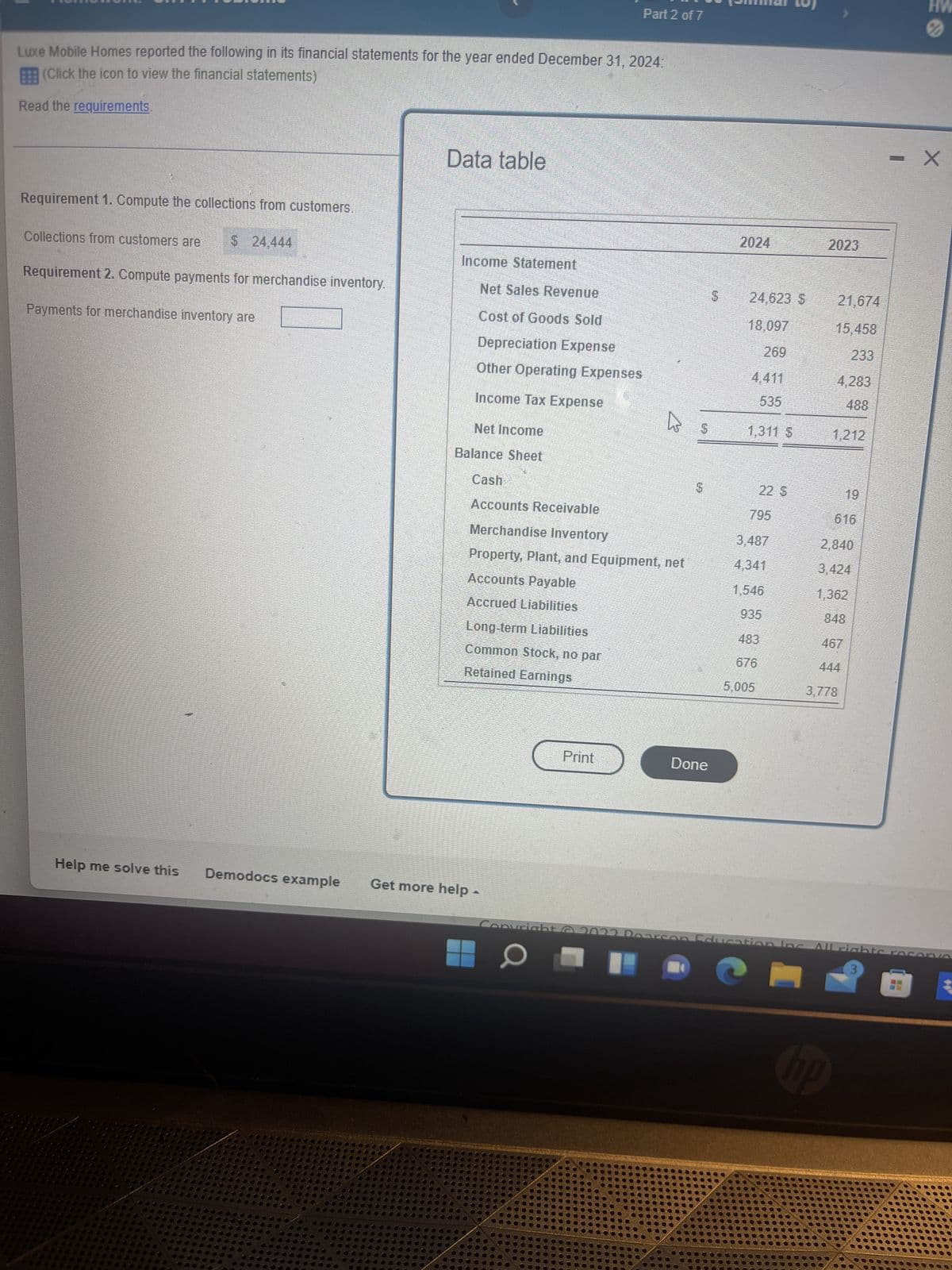 Part 2 of 7
Luxe Mobile Homes reported the following in its financial statements for the year ended December 31, 2024:
(Click the icon to view the financial statements)
Read the requirements.
Data table
Requirement 1. Compute the collections from customers.
Collections from customers are $ 24,444
Requirement 2. Compute payments for merchandise inventory.
Payments for merchandise inventory are
Help me solve this
Income Statement
Net Sales Revenue
Cost of Goods Sold
Depreciation Expense
Other Operating Expenses
Income Tax Expense
Net Income
Balance Sheet
Cash
$
Accounts Receivable
Merchandise Inventory
Property, Plant, and Equipment, net
Accounts Payable
Accrued Liabilities
Long-term Liabilities
Common Stock, no par
Retained Earnings
Demodocs example Get more help -
Copyright
Print
O ☐
2024
$ 24,623 $
18,097
269
4,411
535
1,311 S
795
3,487
4,341
1,546
935
483
676
5,005
2023
HW
X
21,674
15.458
233
4,283
488
1,212
19
616
2,840
3,424
1,362
467
3,778
Done
on Education Inc. All rights
3
hp