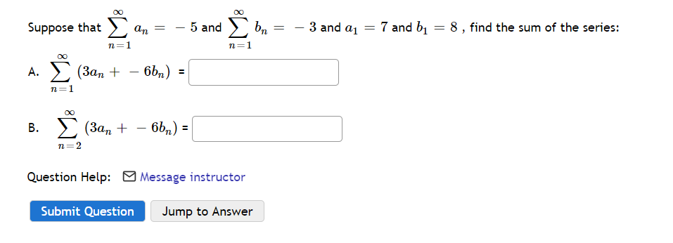 Σ
Suppose that > an =
5 and > bn
- 3 and a1
7 and b1 = 8, find the sum of the series:
n=1
n=1
А. (Зап
> (3an + - 6bn) =
n=1
В.
(Зап + — 6ь,) %3
n=2
Question Help: M Message instructor
Submit Question
Jump to Answer
