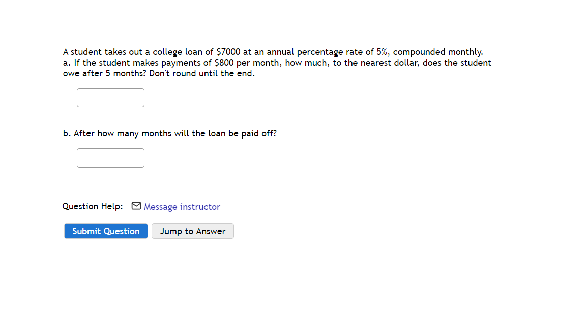 A student takes out a college loan of $7000 at an annual percentage rate of 5%, compounded monthly.
a. If the student makes payments of $800 per month, how much, to the nearest dollar, does the student
owe after 5 months? Don't round until the end.
b. After how many months will the loan be paid off?
Question Help: M Message instructor
Submit Question
Jump to Answer
