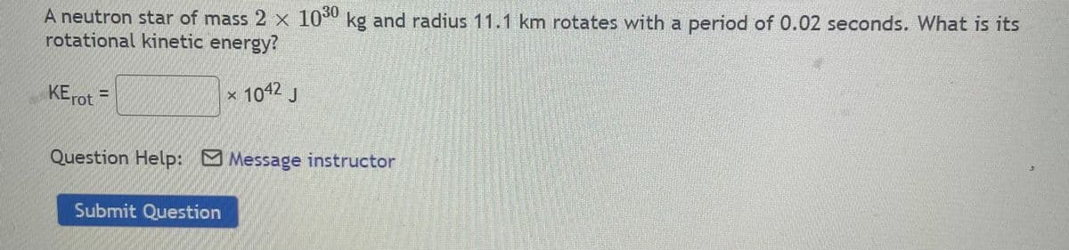 A neutron star of mass 2 x 10 kg and radius 11.1 km rotates with a period of 0.02 seconds. What is its
rotational kinetic energy?
KE =
× 1012 J
rot
Question Help: Message instructor
Submit Question
