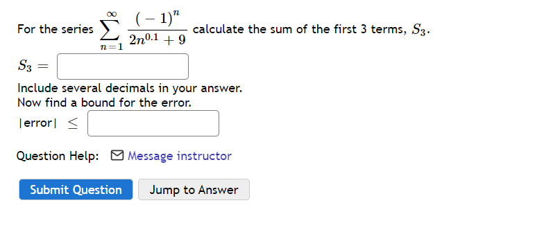 (– 1)"
For the series
calculate the sum of the first 3 terms, S3.
2n0.1 + 9
n=1
S3 =
Include several decimals in your answer.
Now find a bound for the error.
|error| <
Question Help: O Message instructor
Submit Question
Jump to Answer
