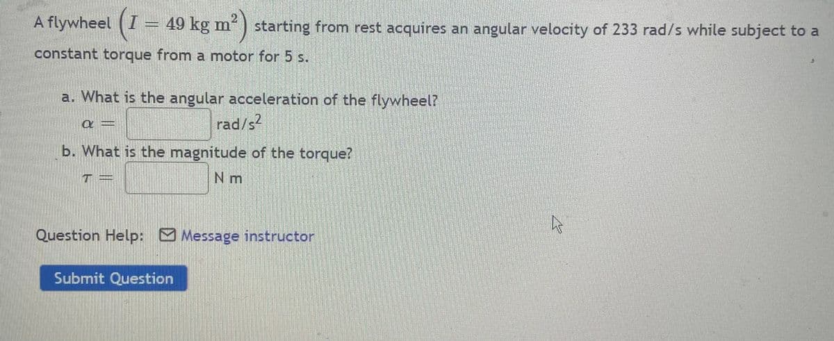 A flywheel (I 49 kg m'
21
starting from rest acquires an angular velocity of 233 rad/s while subject to a
constant torque from a motor for 5 s.
a. What is the angular acceleration of the flywheel?
rad/s?
b. What is the magnitude of the torque?
N m
Question Help: Message instructor
Submit Question
