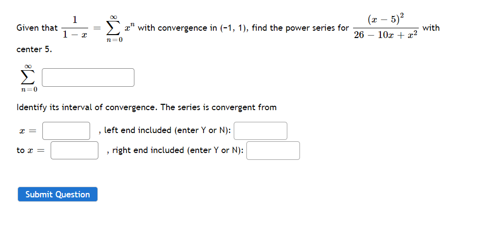 (x – 5)?
1
Given that
1
with convergence in (-1, 1), find the power series for
with
26 – 10x + x?
n=0
center 5.
00
n=0
Identify its interval of convergence. The series is convergent from
x =
left end included (enter Y or N):
to x =
right end included (enter Y or N):
Submit Question
