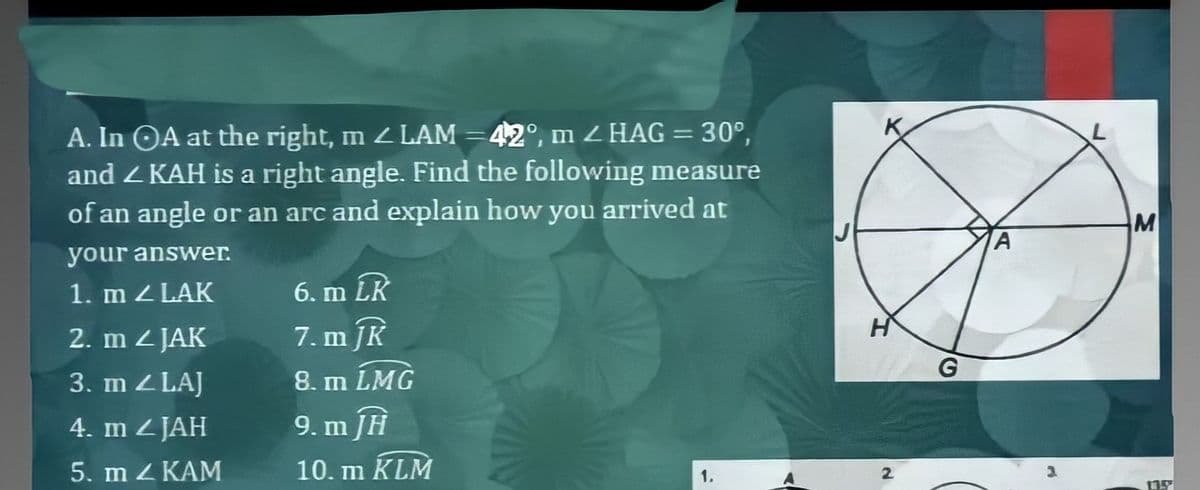 A. In OA at the right, m LAM =42°, m 2 HAG= 30°,
and Z KAH is a right angle. Find the following measure
of an angle or an arc and explain how you arrived at
M
your answer.
1. m Z LAK
6. m LR
2. m 2 JAK
7. m JK
3. m Z LAJ
8. m LMG
4. m z JAH
9. m JH
5. m Z KAM
10. m KLM
1.
