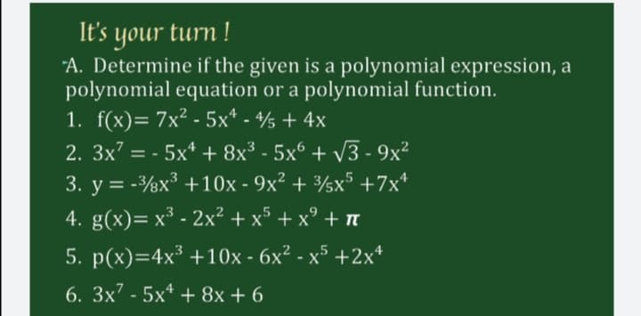 It's your turn !
"A. Determine if the given is a polynomial expression, a
polynomial equation or a polynomial function.
1. f(x)= 7x² - 5x* - /s + 4x
2. 3x7 = - 5x* + 8x³ - 5x° + v3 - 9x²
3. y = -½x³ +10x - 9x² + ½x5 +7x*
4. g(x)= x³ - 2x² + x³ + x° + n
5. p(x)=4x³ +10x - 6x² - x5 +2x*
6. 3x7 - 5x* + 8x + 6
