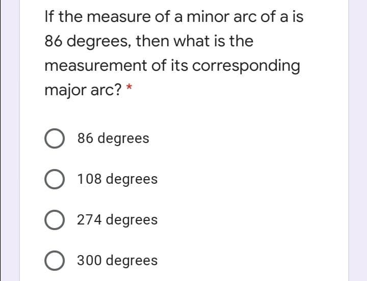 If the measure of a minor arc of a is
86 degrees, then what is the
measurement of its corresponding
major arc? *
O 86 degrees
O 108 degrees
O 274 degrees
O 300 degrees
