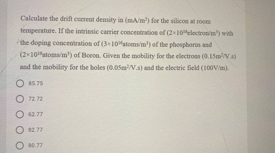 Calculate the drift current density in (mA/m2) for the silicon at room
temperature. If the intrinsic carrier concentration of (2x1016electron/m³) with
the doping concentration of (3x1016atoms/m³) of the phosphorus and
(2x1016atoms/m³) of Boron. Given the mobility for the electrons (0.15m2/V.s)
and thé mobility for the holes (0.05m2/V.s) and the electric field (100V/m).
O 85.75
O 72.72
O 62.77
82.77
O 80.77
