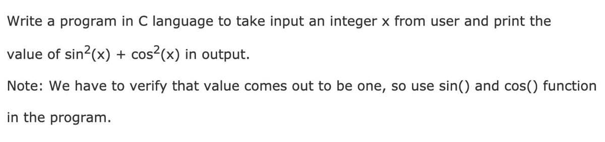 Write a program in C language to take input an integer x from user and print the
value of sin2(x) + cos?(x) in output.
Note: We have to verify that value comes out to be one, so use sin() and cos() function
in the program.
