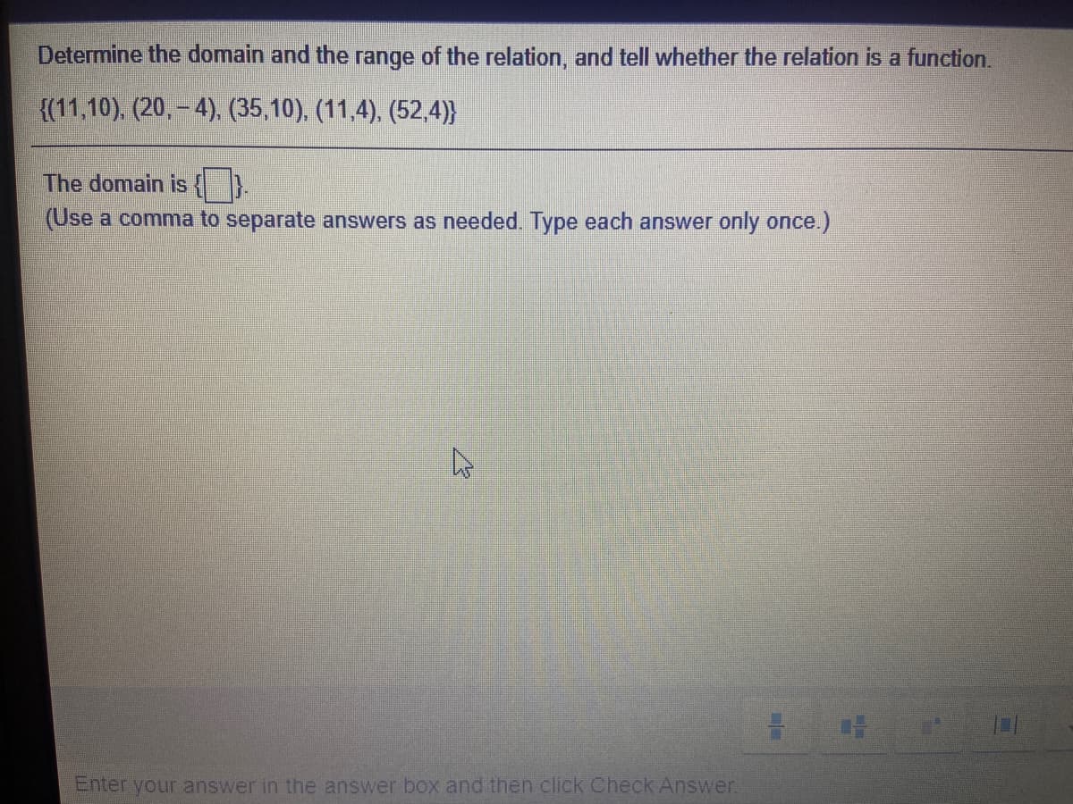 Determine the domain and the range of the relation, and tell whether the relation is a function.
{(11,10), (20, – 4), (35,10), (11,4), (52,4)}
The domain is { }.
(Use a comma to separate answers as needed. Type each answer only once.)
Enter your answer in the answer box and then click Check Answer.
