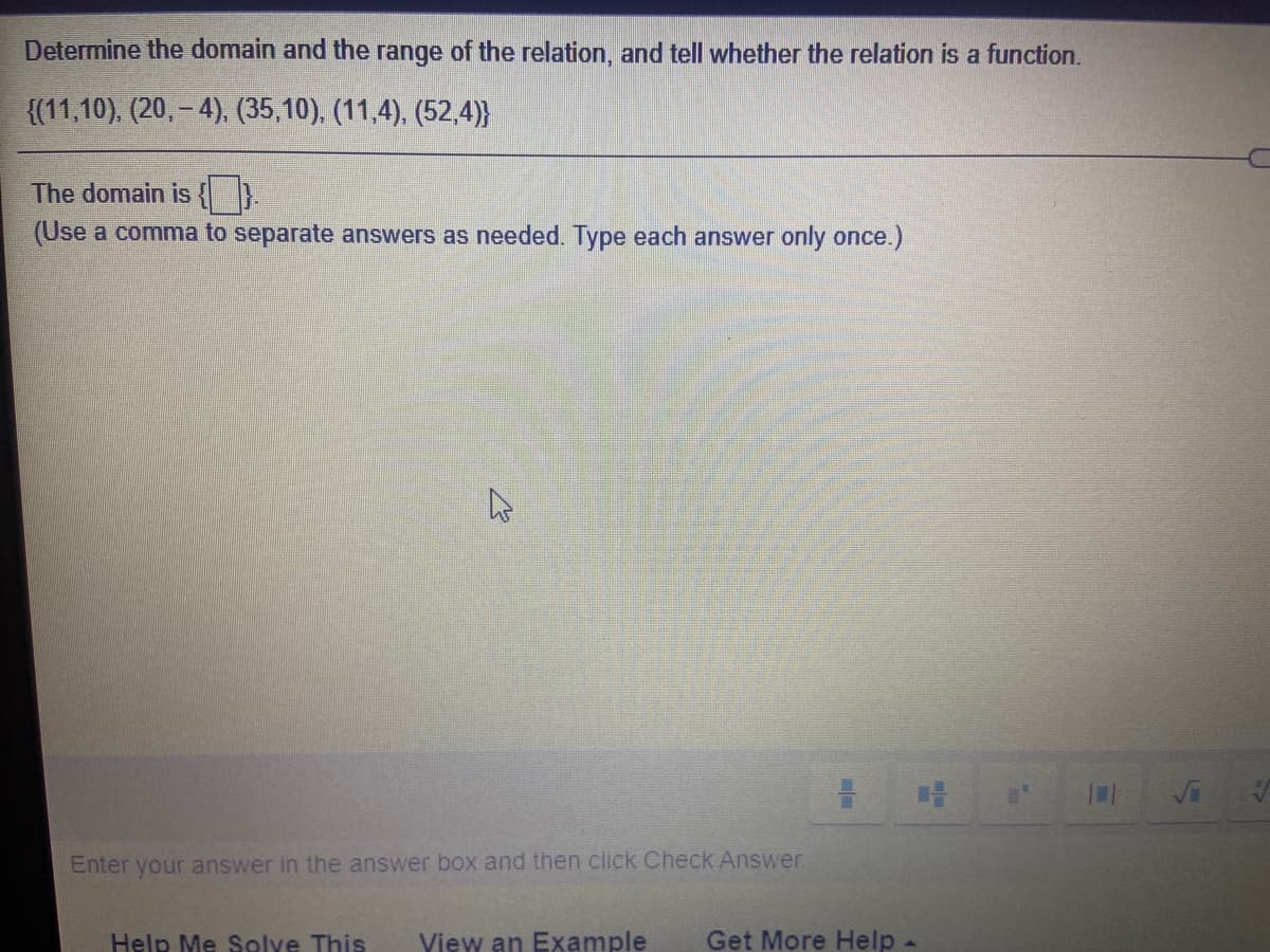 Determine the domain and the range of the relation, and tell whether the relation is a function.
{(11,10), (20, – 4), (35,10), (11,4), (52,4)}
The domain is {D.
(Use a comma to separate answers as needed. Type each answer only once.)
Enter your answer in the answer box and then click Check Answer.
Help Me Solve This
View an Example
Get More Help -
