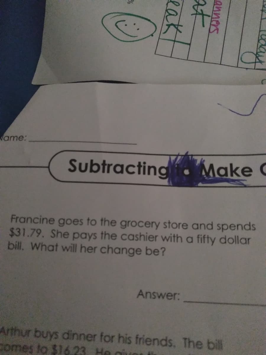 ame:
Subtracting . Make C
Francine goes to the grocery store and spends
$31.79. She pays the cashier with a fifty dollar
bill, What will her change be?
Answer:
Arthur buys dinner for his friends. The bill
comes to $16 23 He gi
anners
at
eak
