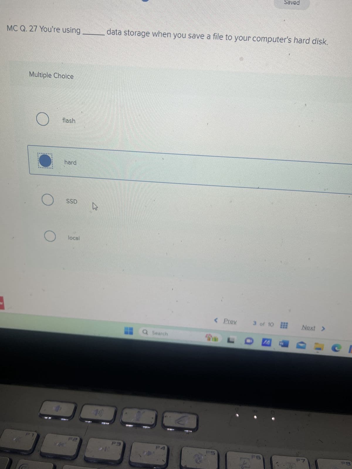 MC Q. 27 You're using
Multiple Choice
flash
hard
7
SSD
Saved
data storage when you save a file to your computer's hard disk.
local
B
10)
F2
10
F3
Q Search
a
< Prev
3 of 10
Next >
F4
FS
F6
F7
FB