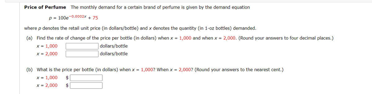 Price of Perfume The monthly demand for a certain brand of perfume is given by the demand equation
p = 100e-0.0002x + 75
where p denotes the retail unit price (in dollars/bottle) and x denotes the quantity (in 1-oz bottles) demanded.
(a) Find the rate of change of the price per bottle (in dollars) when x = 1,000 and when x = 2,000. (Round your answers to four decimal places.)
x = 1,000
dollars/bottle
dollars/bottle
x = 2,000
(b) What is the price per bottle (in dollars) when x = 1,000? When x = 2,000? (Round your answers to the nearest cent.)
x = 1,000 $
x = 2,000 $