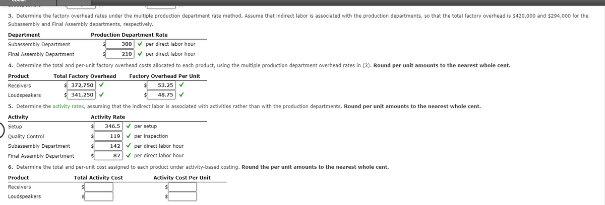 3. Determine the factory overhead rates under the multiple production department rate method. Assume that indirect labor is associated with the production departments, so that the total factory overhead is $420,000 and $294,000 for the
Subassembly and Final Assembly departments, respectively.
Department
Subassembly Department
300✔ per direct labor hour
210 ✓ per direct labor hour
Final Assembly Department
4. Determine the total and per-unit factory overhead costs allocated to each product, using the multiple production department overhead rates in (3). Round per unit amounts to the nearest whole cent.
Product
Total Factory Overhead Factory Overhead Per Unit
Receivers
$ 372,750 ✓
$
53.25 ✔
Loudspeakers
$ 341,250 ✓
$
48.75
5. Determine the activity rates, assuming that the indirect labor is associated with activities rather than with the production departments. Round per unit amounts to the nearest whole cent.
Activity
Activity Rate
Setup
Quality Control
Production Department Rate
$
346.5 ✔ per setup
119 ✔ per inspection
Subassembly Department
142 ✔ per direct labor hour
Final Assembly Department
82✔ per direct labor hour
6. Determine the total and per-unit cost assigned to each product under activity-based costing. Round the per unit amounts to the nearest whole cent.
Activity Cost Per Unit
Total Activity Cost
Product
Receivers
Loudspeakers
$
$
