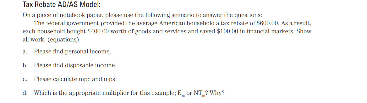 Tax Rebate AD/AS Model:
On a piece of notebook paper, please use the following scenario to answer the questions:
The federal government provided the average American household a tax rebate of $600.00. As a result,
each household bought $400.00 worth of goods and services and saved $100.00 in financial markets. Show
all work. (equations)
a. Please find personal income.
b. Please find disposable income.
C. Please calculate mpc and mps.
d. Which is the appropriate multiplier for this example; E or NT? Why?