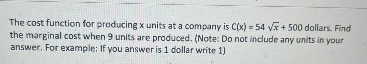 The cost function for producing x units at a company is C(x) = 54 √√x + 500 dollars. Find
the marginal cost when 9 units are produced. (Note: Do not include any units in your
answer. For example: If you answer is 1 dollar write 1)