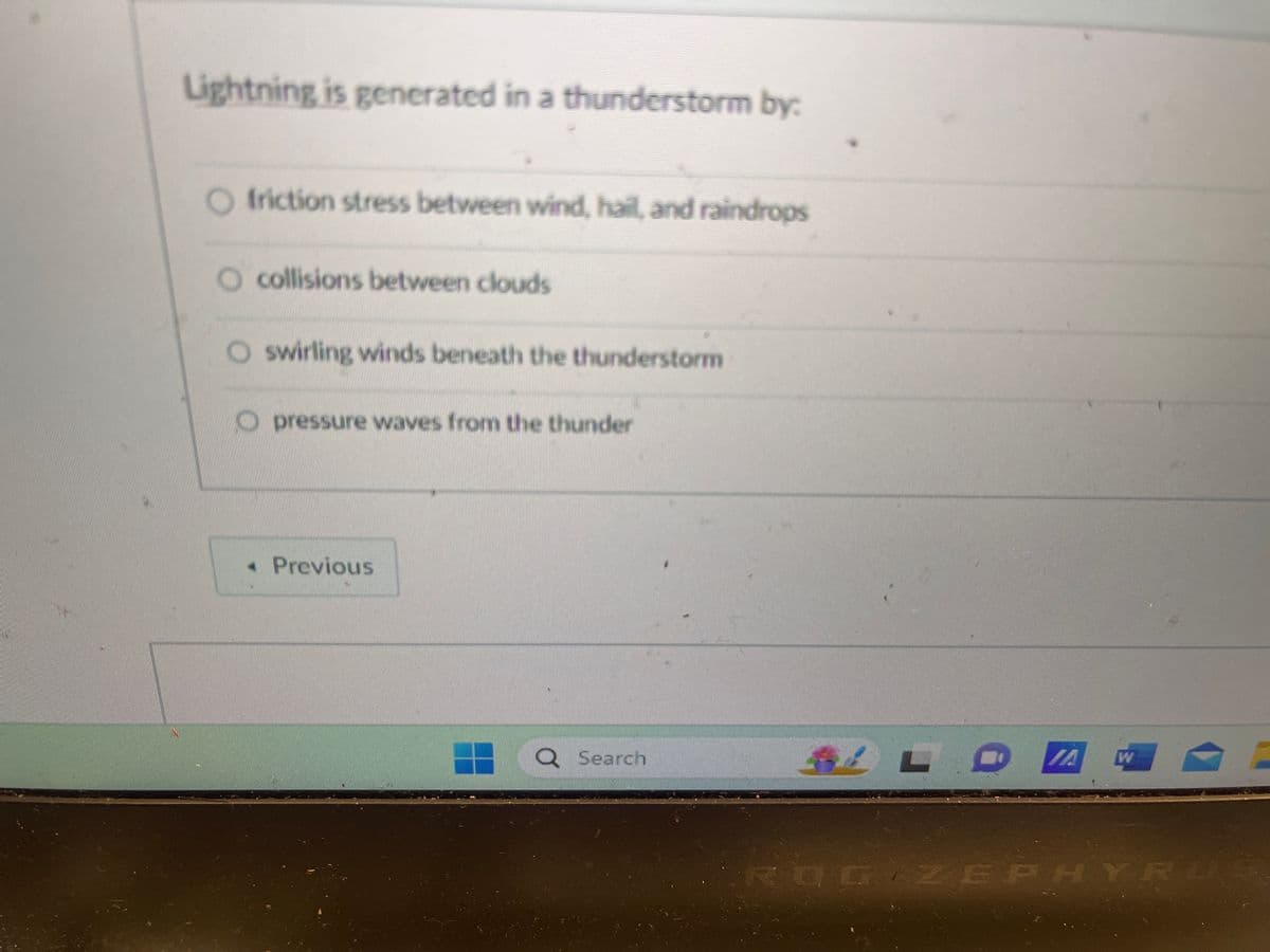 Lightning is generated in a thunderstorm by:
friction stress between wind, hail, and raindrops
O collisions between clouds
O swirling winds beneath the thunderstorm
Opressure waves from the thunder
< Previous
Q Search
VA
W
ROG ZEPHYR