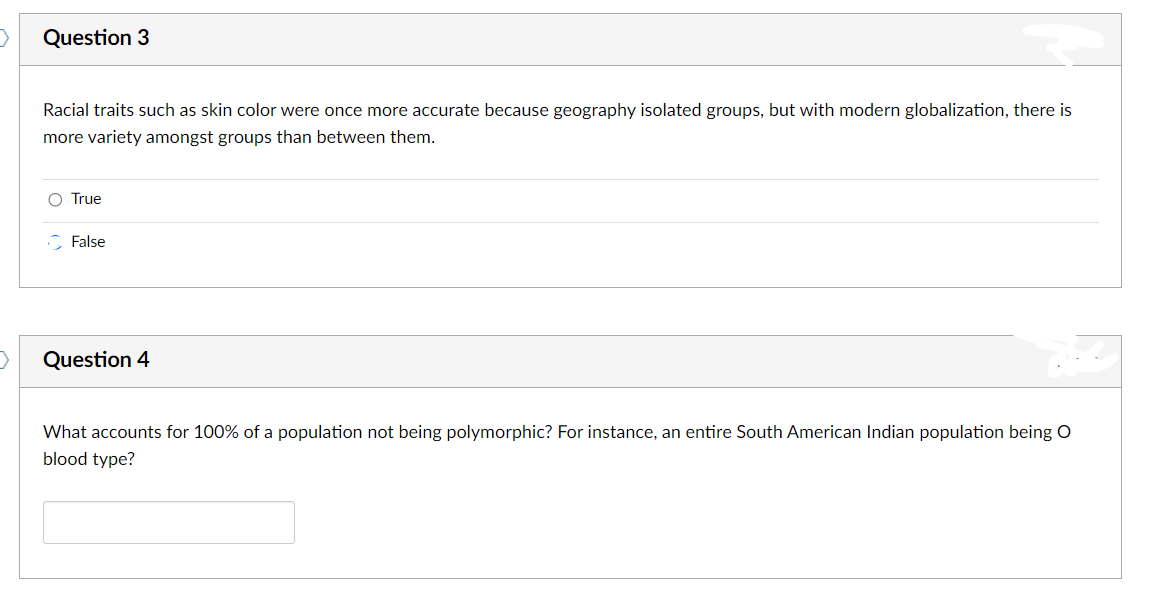 >
>
Question 3
Racial traits such as skin color were once more accurate because geography isolated groups, but with modern globalization, there is
more variety amongst groups than between them.
O True
False
Question 4
What accounts for 100% of a population not being polymorphic? For instance, an entire South American Indian population being O
blood type?