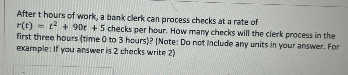 After t hours of work, a bank clerk can process checks at a rate of
r(t) = t² + 90t + 5 checks per hour. How many checks will the clerk process in the
first three hours (time 0 to 3 hours)? (Note: Do not include any units in your answer. For
example: If you answer is 2 checks write 2)