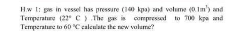 H.w 1: gas in vessel has pressure (140 kpa) and volume (0.1m') and
Temperature (22° C) .The gas is compressed to 700 kpa and
Temperature to 60 °C calculate the new volume?
