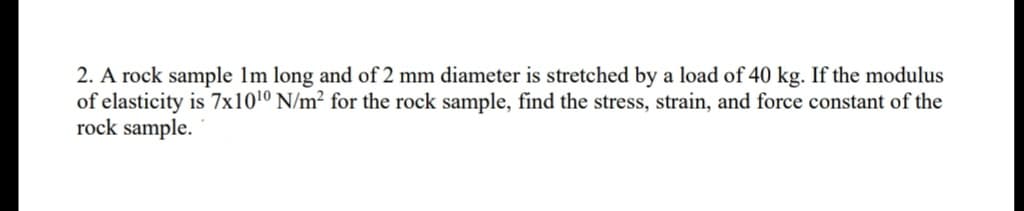 2. A rock sample 1m long and of 2 mm diameter is stretched by a load of 40 kg. If the modulus
of elasticity is 7x10¹0 N/m² for the rock sample, find the stress, strain, and force constant of the
rock sample.